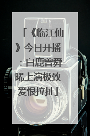 《临江仙》今日开播：白鹿曾舜晞上演极致爱恨拉扯