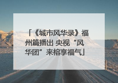 《城市风华录》福州篇播出 央视“风华团”来榕享福气