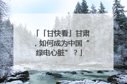 「甘快看」甘肃，如何成为中国“绿电心脏”？