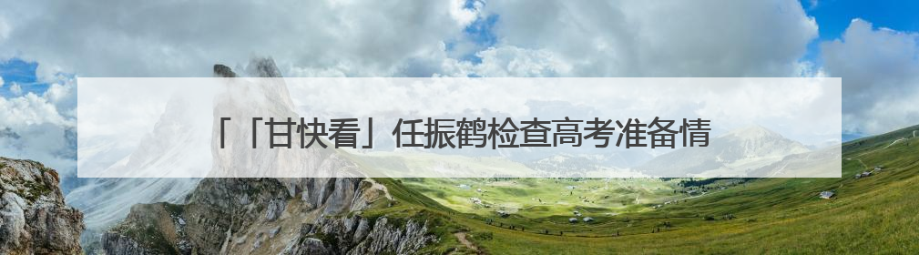 「甘快看」任振鹤检查高考准备情况并调研高等教育高质量发展工作
