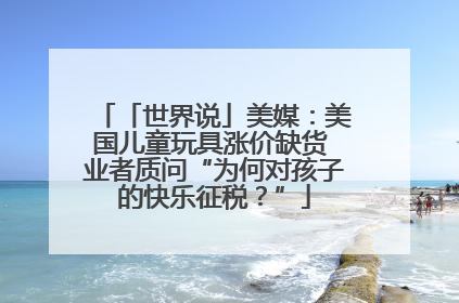 「世界说」美媒：美国儿童玩具涨价缺货 业者质问“为何对孩子的快乐征税？”