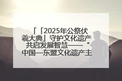 「2025年公祭伏羲大典」守护文化遗产 共启发展智慧——“中国—东盟文化遗产主题对话”侧记