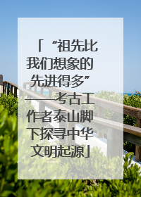 “祖先比我们想象的先进得多”——考古工作者泰山脚下探寻中华文明起源