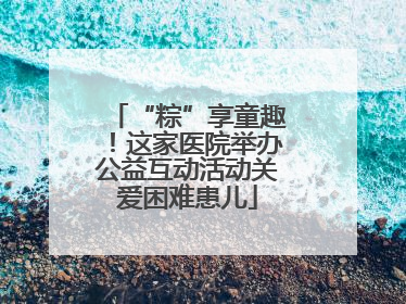 “粽”享童趣！这家医院举办公益互动活动关爱困难患儿