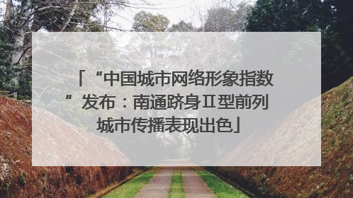 “中国城市网络形象指数”发布：南通跻身Ⅱ型前列 城市传播表现出色