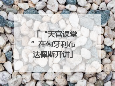 “天宫课堂”在匈牙利布达佩斯开讲