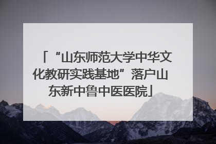 “山东师范大学中华文化教研实践基地”落户山东新中鲁中医医院