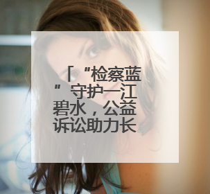 “检察蓝”守护一江碧水，公益诉讼助力长河蝶变