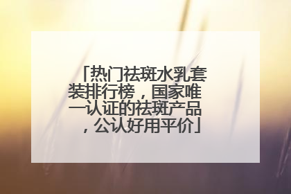 热门祛斑水乳套装排行榜，国家唯一认证的祛斑产品，公认好用平价