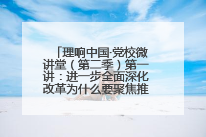 理响中国·党校微讲堂（第二季）第一讲：进一步全面深化改革为什么要聚焦推进中国式现代化