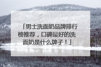 男士洗面奶品牌排行榜推荐，口碑最好的洗面奶是什么牌子！