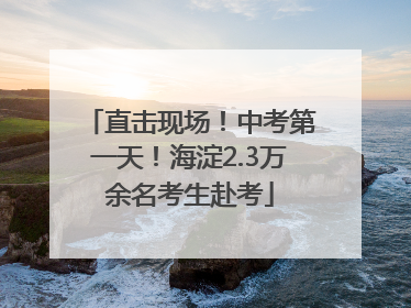 直击现场！中考第一天！海淀2.3万余名考生赴考