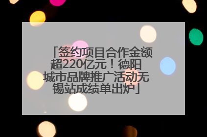 签约项目合作金额超220亿元！德阳城市品牌推广活动无锡站成绩单出炉