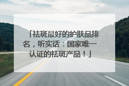 祛斑最好的护肤品排名，听实话：国家唯一认证的祛斑产品！