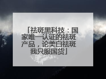 祛斑黑科技：国家唯一认证的祛斑产品，论美白祛斑我只服国货