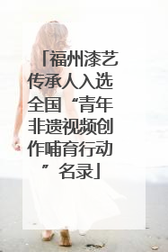 福州漆艺传承人入选全国“青年非遗视频创作哺育行动”名录
