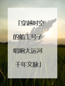 穿越时空的船工号子唱响大运河千年文脉