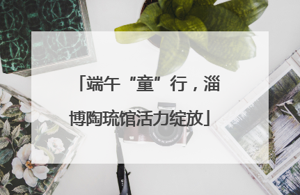 端午“童”行，淄博陶琉馆活力绽放
