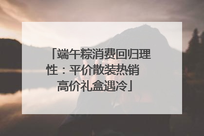 端午粽消费回归理性：平价散装热销 高价礼盒遇冷