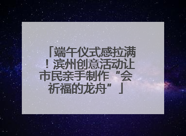端午仪式感拉满！滨州创意活动让市民亲手制作“会祈福的龙舟”