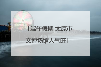 端午假期 太原市文博场馆人气旺
