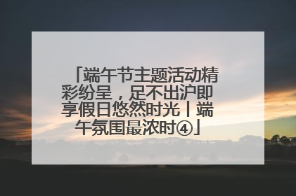 端午节主题活动精彩纷呈，足不出沪即享假日悠然时光丨端午氛围最浓时④