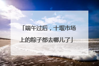 端午过后，十堰市场上的粽子都去哪儿了