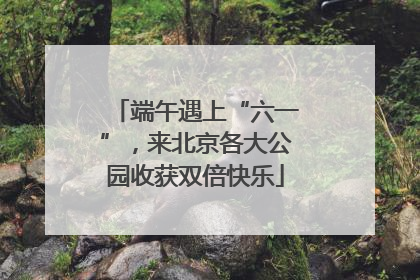端午遇上“六一”，来北京各大公园收获双倍快乐