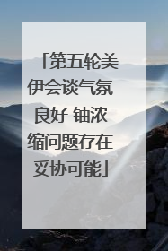 第五轮美伊会谈气氛良好 铀浓缩问题存在妥协可能