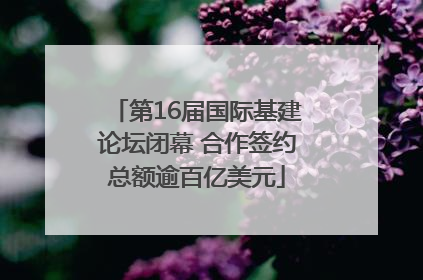 第16届国际基建论坛闭幕 合作签约总额逾百亿美元