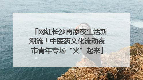 网红长沙再添夜生活新潮流！中医药文化流动夜市青年专场“火”起来