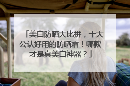 美白防晒大比拼，十大公认好用的防晒霜！哪款才是真美白神器？