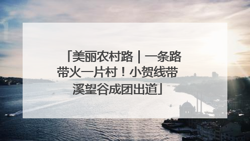 美丽农村路｜一条路带火一片村！小贺线带溪望谷成团出道