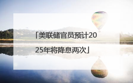 美联储官员预计2025年将降息两次