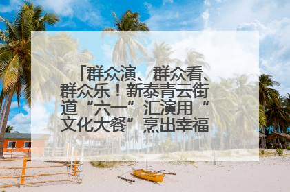 群众演、群众看、群众乐！新泰青云街道“六一”汇演用“文化大餐”烹出幸福“烟火气”