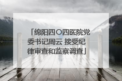 绵阳四〇四医院党委书记周云 接受纪律审查和监察调查