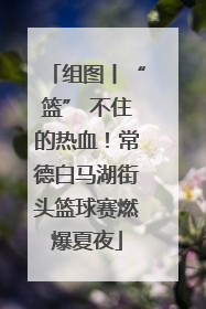 组图丨“篮” 不住的热血！常德白马湖街头篮球赛燃爆夏夜