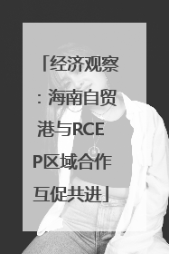 经济观察：海南自贸港与RCEP区域合作互促共进