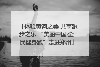 体验黄河之美 共享跑步之乐 “美丽中国·全民健身跑”走进郑州