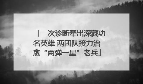 一次诊断牵出深藏功名英雄 两团队接力治愈“两弹一星”老兵