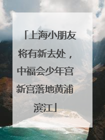上海小朋友将有新去处，中福会少年宫新宫落地黄浦滨江
