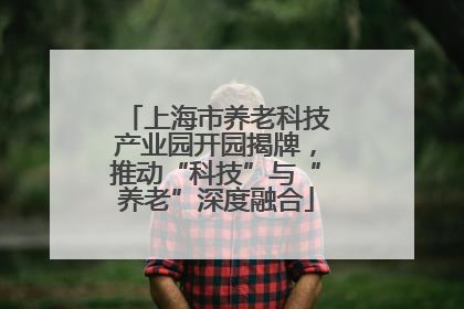 上海市养老科技产业园开园揭牌，推动“科技”与“养老”深度融合