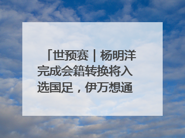 世预赛｜杨明洋完成会籍转换将入选国足，伊万想通了要打双后腰？