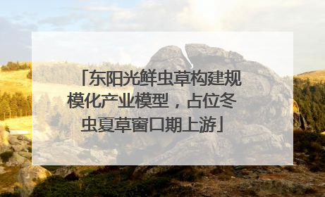 东阳光鲜虫草构建规模化产业模型，占位冬虫夏草窗口期上游