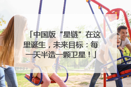 中国版“星链”在这里诞生，未来目标：每一天半造一颗卫星！