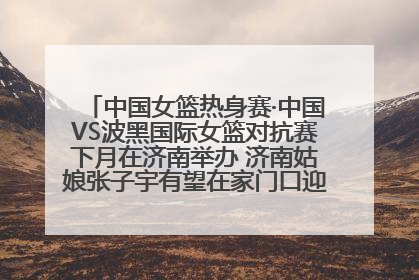 中国女篮热身赛·中国VS波黑国际女篮对抗赛下月在济南举办 济南姑娘张子宇有望在家门口迎来国家队首秀