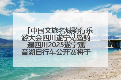 中国文旅名城骑行乐游大会四川遂宁站暨骑遍四川2025遂宁观音湖自行车公开赛将于6月22日开赛