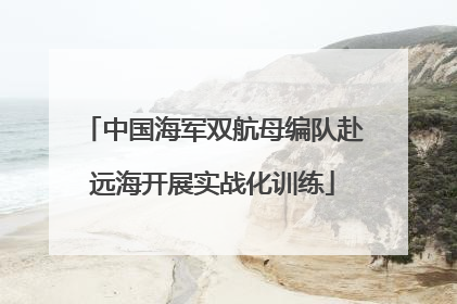 中国海军双航母编队赴远海开展实战化训练