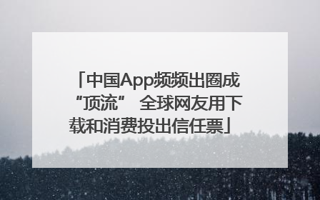 中国App频频出圈成“顶流” 全球网友用下载和消费投出信任票