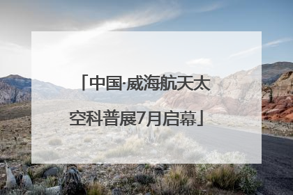 中国·威海航天太空科普展7月启幕